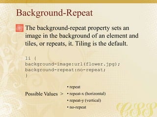 Background-Repeat
li {
background-image:url(flower.jpg);
background-repeat:no-repeat;
}
Possible Values >
The background-repeat property sets an
image in the background of an element and
tiles, or repeats, it. Tiling is the default.
• repeat
• repeat-x (horizontal)
• repeat-y (vertical)
• no-repeat
 