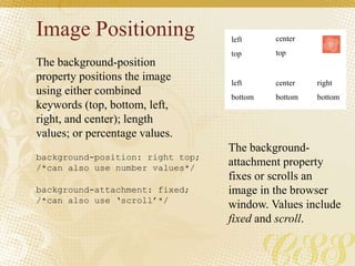 Image Positioning
The background-position
property positions the image
using either combined
keywords (top, bottom, left,
right, and center); length
values; or percentage values.
The background-
attachment property
fixes or scrolls an
image in the browser
window. Values include
fixed and scroll.
background-position: right top;
/*can also use number values*/
background-attachment: fixed;
/*can also use ‘scroll’*/
left
top
center
top
left
bottom
center
bottom
right
bottom
 