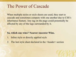 The Power of Cascade
When multiple styles or style sheets are used, they start to
cascade and sometimes compete with one another due to CSS’s
inheritance feature. Any tag on the page could potentially be
affected by any of the tags surrounded by it.
So, which one wins? Nearest Ancestor Wins.
1. Inline style or directly applied style
2. The last style sheet declared in the <header> section
 