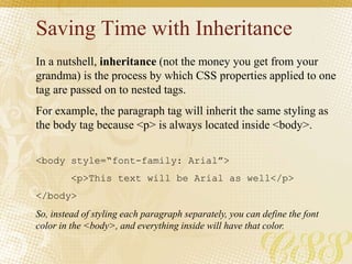 Saving Time with Inheritance
In a nutshell, inheritance (not the money you get from your
grandma) is the process by which CSS properties applied to one
tag are passed on to nested tags.
For example, the paragraph tag will inherit the same styling as
the body tag because <p> is always located inside <body>.
<body style=“font-family: Arial”>
<p>This text will be Arial as well</p>
</body>
So, instead of styling each paragraph separately, you can define the font
color in the <body>, and everything inside will have that color.
 
