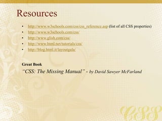 Resources
• http://www.w3schools.com/css/css_reference.asp (list of all CSS properties)
• http://www.w3schools.com/css/
• http://www.glish.com/css/
• http://www.html.net/tutorials/css/
• http://blog.html.it/layoutgala/
Great Book
“CSS: The Missing Manual” - by David Sawyer McFarland
 