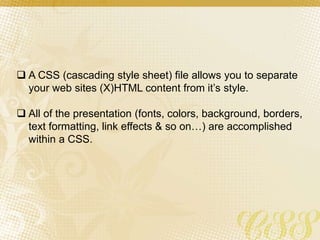  A CSS (cascading style sheet) file allows you to separate
your web sites (X)HTML content from it’s style.
 All of the presentation (fonts, colors, background, borders,
text formatting, link effects & so on…) are accomplished
within a CSS.
 