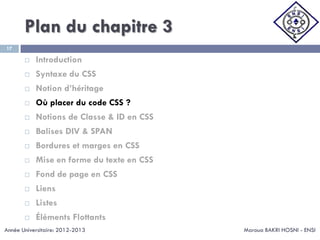 Plan du chapitre 3
Maroua BAKRI HOSNI - ENSI
17
 Introduction
 Syntaxe du CSS
 Notion d’héritage
 Où placer du code CSS ?
 Notions de Classe & ID en CSS
 Balises DIV & SPAN
 Bordures et marges en CSS
 Mise en forme du texte en CSS
 Fond de page en CSS
 Liens
 Listes
 Éléments Flottants
Année Universitaire: 2012-2013
 
