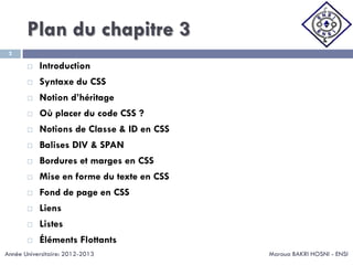 Plan du chapitre 3
Maroua BAKRI HOSNI - ENSI
2
 Introduction
 Syntaxe du CSS
 Notion d’héritage
 Où placer du code CSS ?
 Notions de Classe & ID en CSS
 Balises DIV & SPAN
 Bordures et marges en CSS
 Mise en forme du texte en CSS
 Fond de page en CSS
 Liens
 Listes
 Éléments Flottants
Année Universitaire: 2012-2013
 
