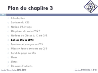 Plan du chapitre 3
Maroua BAKRI HOSNI - ENSI
28
 Introduction
 Syntaxe du CSS
 Notion d’héritage
 Où placer du code CSS ?
 Notions de Classe & ID en CSS
 Balises DIV & SPAN
 Bordures et marges en CSS
 Mise en forme du texte en CSS
 Fond de page en CSS
 Liens
 Listes
 Éléments Flottants
Année Universitaire: 2012-2013
 