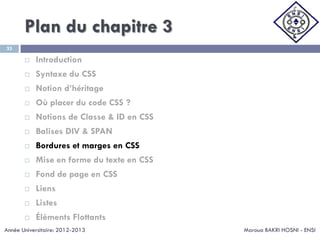 Plan du chapitre 3
Maroua BAKRI HOSNI - ENSI
33
 Introduction
 Syntaxe du CSS
 Notion d’héritage
 Où placer du code CSS ?
 Notions de Classe & ID en CSS
 Balises DIV & SPAN
 Bordures et marges en CSS
 Mise en forme du texte en CSS
 Fond de page en CSS
 Liens
 Listes
 Éléments Flottants
Année Universitaire: 2012-2013
 