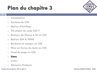 Plan du chapitre 3
Maroua BAKRI HOSNI - ENSI
57
 Introduction
 Syntaxe du CSS
 Notion d’héritage
 Où placer du code CSS ?
 Notions de Classe & ID en CSS
 Balises DIV & SPAN
 Bordures et marges en CSS
 Mise en forme du texte en CSS
 Fond de page en CSS
 Liens
 Listes
 Éléments Flottants
Année Universitaire: 2012-2013
 
