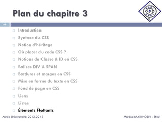 Plan du chapitre 3
Maroua BAKRI HOSNI - ENSI
66
 Introduction
 Syntaxe du CSS
 Notion d’héritage
 Où placer du code CSS ?
 Notions de Classe & ID en CSS
 Balises DIV & SPAN
 Bordures et marges en CSS
 Mise en forme du texte en CSS
 Fond de page en CSS
 Liens
 Listes
 Éléments Flottants
Année Universitaire: 2012-2013
 