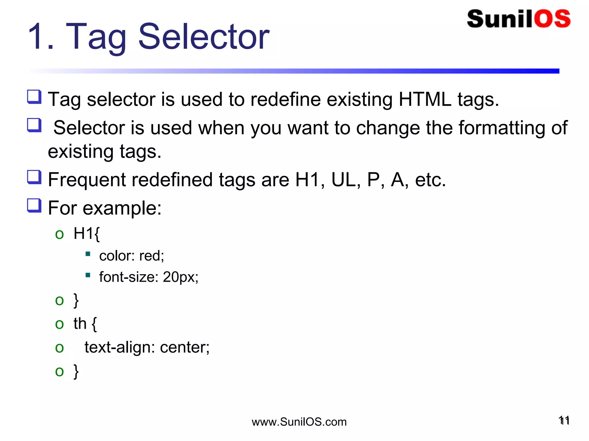 1. Tag Selector
 Tag selector is used to redefine existing HTML tags.
 Selector is used when you want to change the formatting of
existing tags.
 Frequent redefined tags are H1, UL, P, A, etc.
 For example:
o H1{
 color: red;
 font-size: 20px;
o }
o th {
o text-align: center;
o }
11www.SunilOS.com 11
 