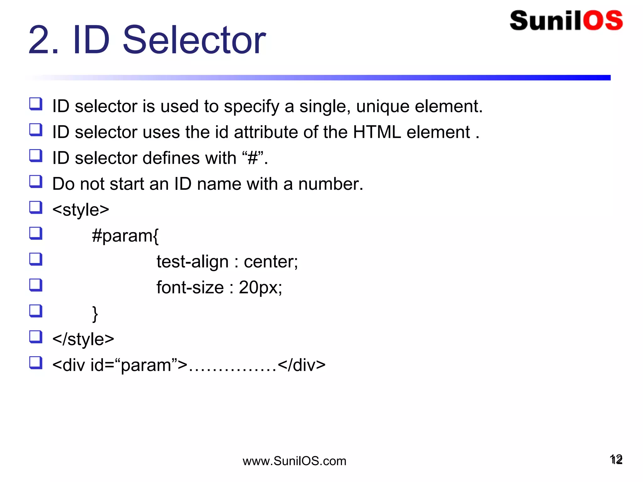 2. ID Selector
 ID selector is used to specify a single, unique element.
 ID selector uses the id attribute of the HTML element .
 ID selector defines with “#”.
 Do not start an ID name with a number.
 <style>
 #param{
 test-align : center;
 font-size : 20px;
 }
 </style>
 <div id=“param”>……………</div>
12www.SunilOS.com 12
 