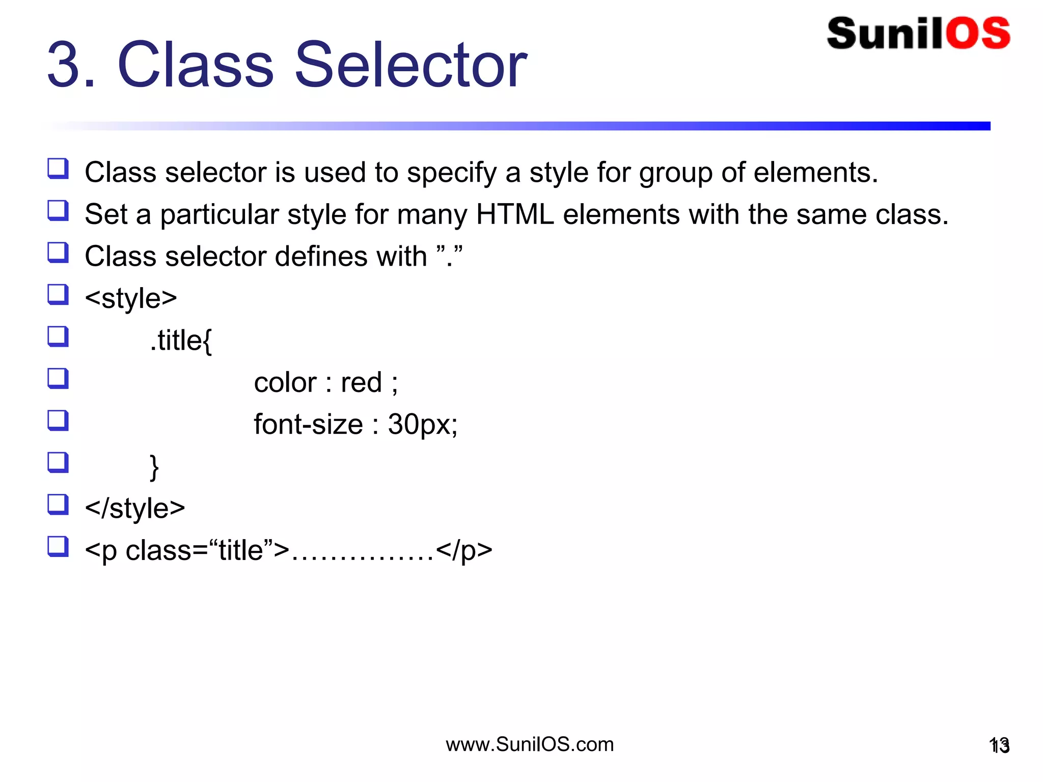 3. Class Selector
 Class selector is used to specify a style for group of elements.
 Set a particular style for many HTML elements with the same class.
 Class selector defines with ”.”
 <style>
 .title{
 color : red ;
 font-size : 30px;
 }
 </style>
 <p class=“title”>……………</p>
13www.SunilOS.com 13
 