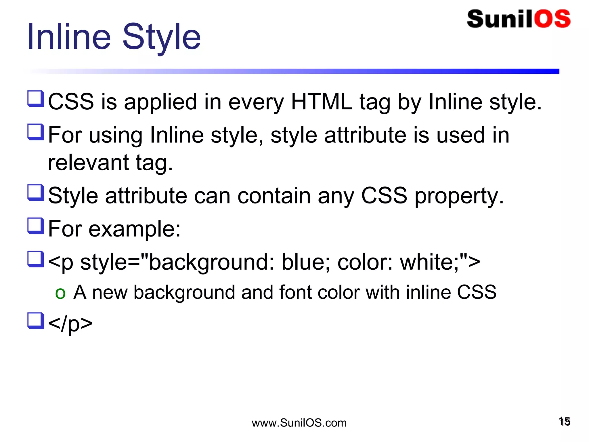 Inline Style
CSS is applied in every HTML tag by Inline style.
For using Inline style, style attribute is used in
relevant tag.
Style attribute can contain any CSS property.
For example:
<p style="background: blue; color: white;">
o A new background and font color with inline CSS
</p>
15www.SunilOS.com 15
 