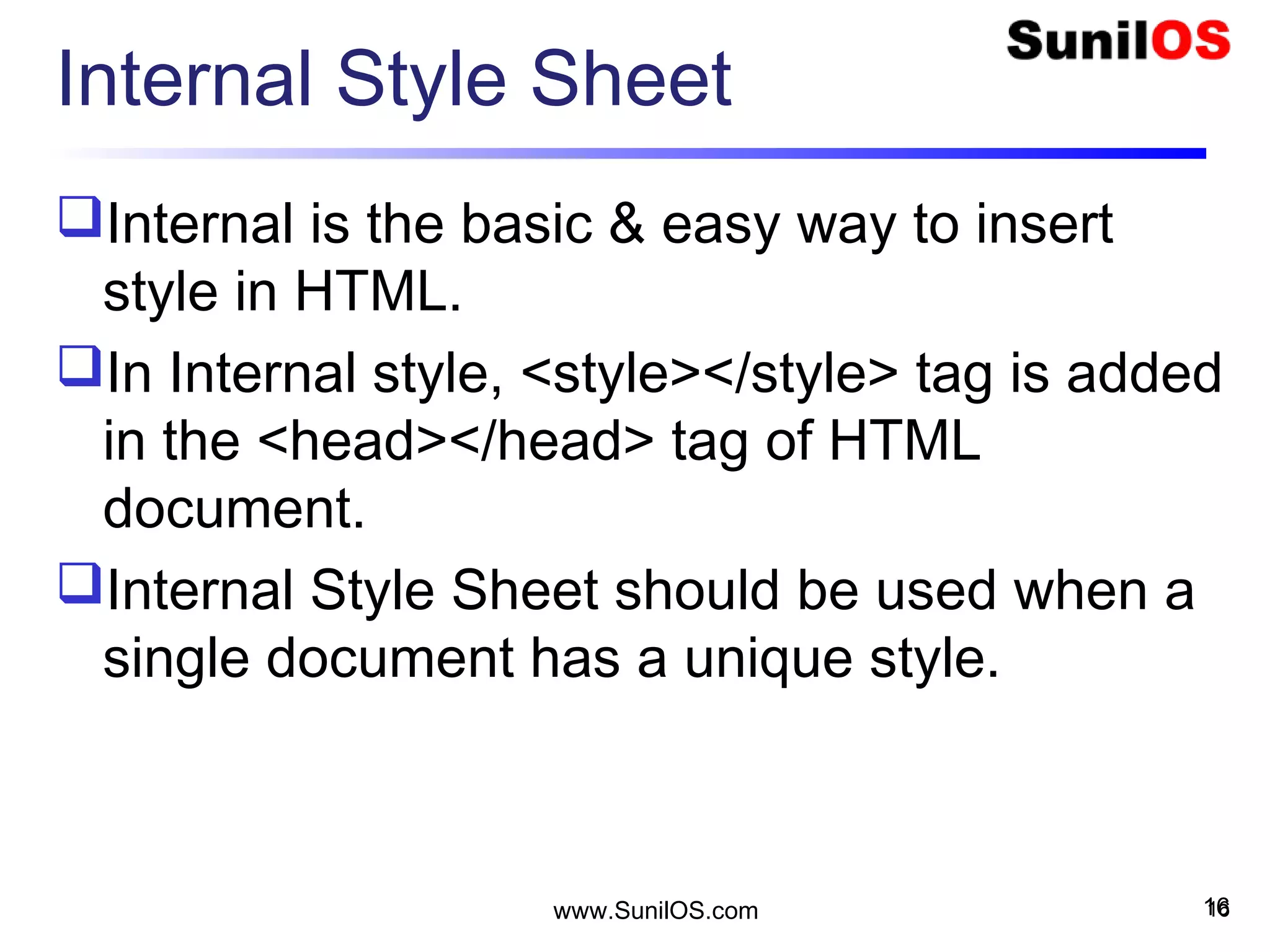 Internal Style Sheet
Internal is the basic & easy way to insert
style in HTML.
In Internal style, <style></style> tag is added
in the <head></head> tag of HTML
document.
Internal Style Sheet should be used when a
single document has a unique style.
16www.SunilOS.com 16
 