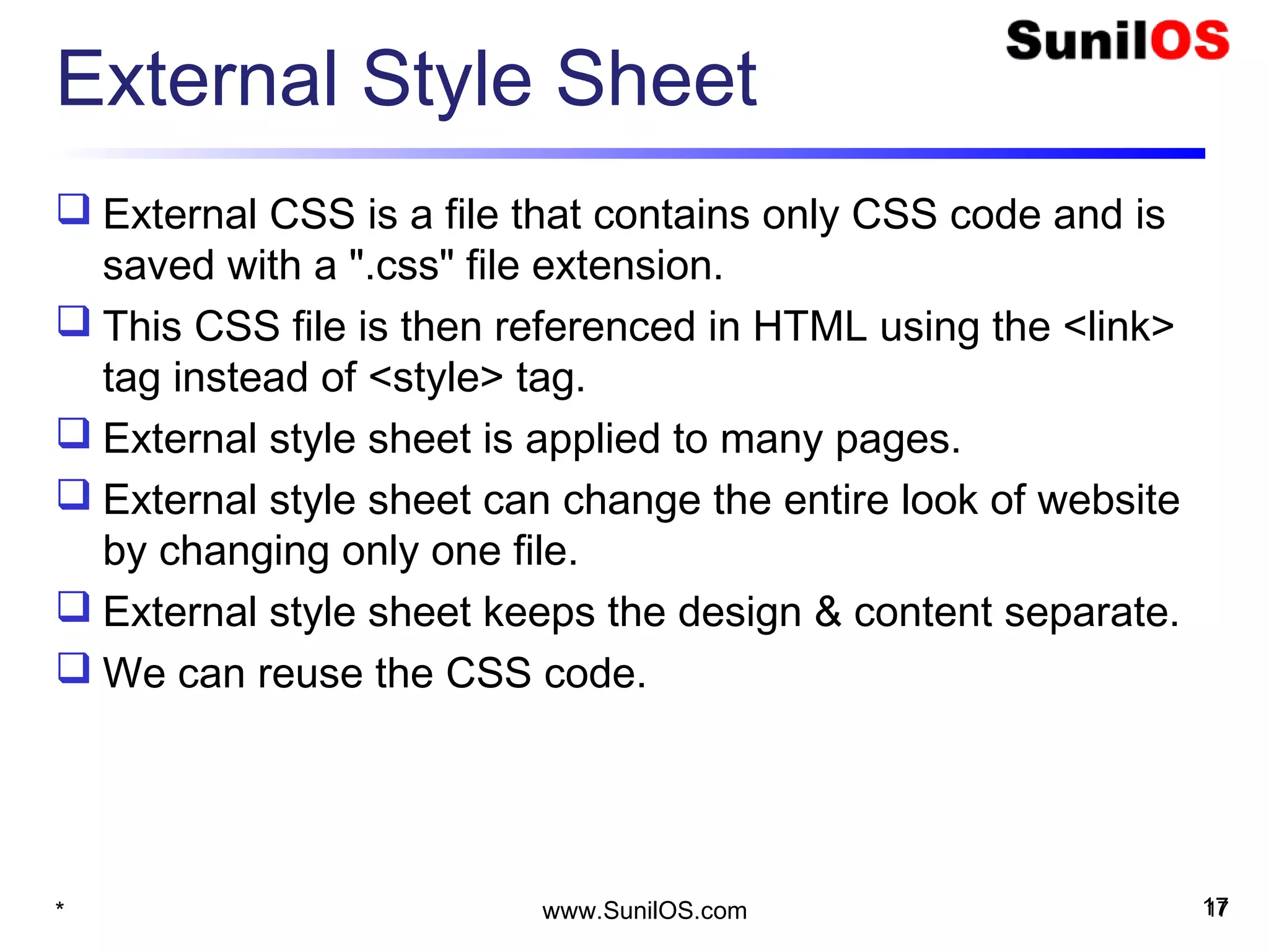 External Style Sheet
 External CSS is a file that contains only CSS code and is
saved with a ".css" file extension.
 This CSS file is then referenced in HTML using the <link> 
tag instead of <style> tag.
 External style sheet is applied to many pages.
 External style sheet can change the entire look of website
by changing only one file.
 External style sheet keeps the design & content separate.
 We can reuse the CSS code.
17* www.SunilOS.com 17
 