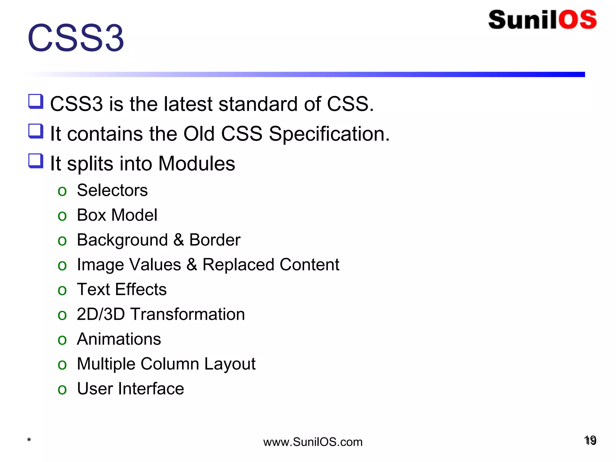 CSS3
 CSS3 is the latest standard of CSS.
 It contains the Old CSS Specification.
 It splits into Modules
o Selectors
o Box Model
o Background & Border
o Image Values & Replaced Content
o Text Effects
o 2D/3D Transformation
o Animations
o Multiple Column Layout
o User Interface
* 19www.SunilOS.com 19
 