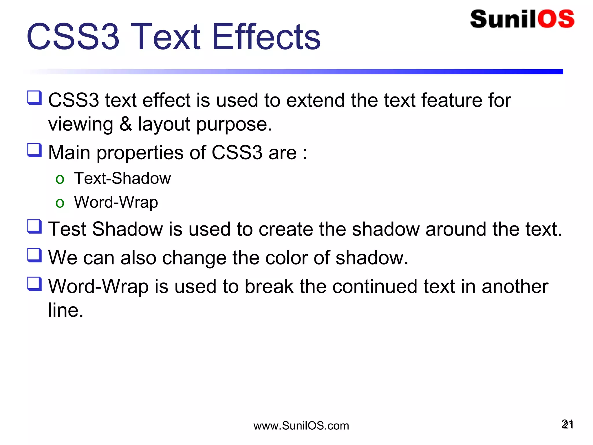 CSS3 Text Effects
 CSS3 text effect is used to extend the text feature for
viewing & layout purpose.
 Main properties of CSS3 are :
o Text-Shadow
o Word-Wrap
 Test Shadow is used to create the shadow around the text.
 We can also change the color of shadow.
 Word-Wrap is used to break the continued text in another
line.
21www.SunilOS.com 21
 