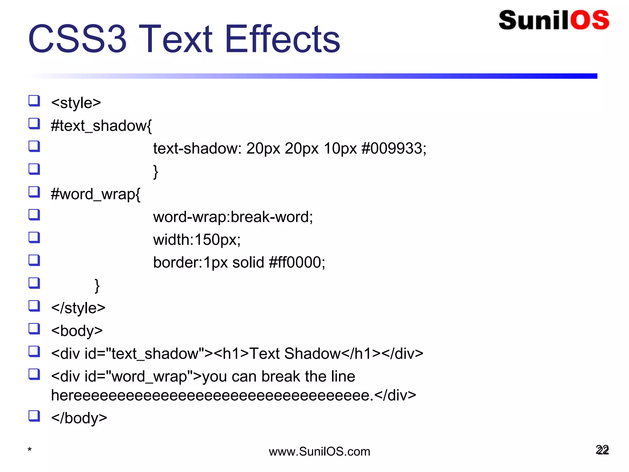 CSS3 Text Effects
 <style>
 #text_shadow{
 text-shadow: 20px 20px 10px #009933;
 }
 #word_wrap{
 word-wrap:break-word;
 width:150px;
 border:1px solid #ff0000;
 }
 </style>
 <body>
 <div id="text_shadow"><h1>Text Shadow</h1></div>
 <div id="word_wrap">you can break the line
hereeeeeeeeeeeeeeeeeeeeeeeeeeeeeeeeee.</div>
 </body>
22* www.SunilOS.com 22
 
