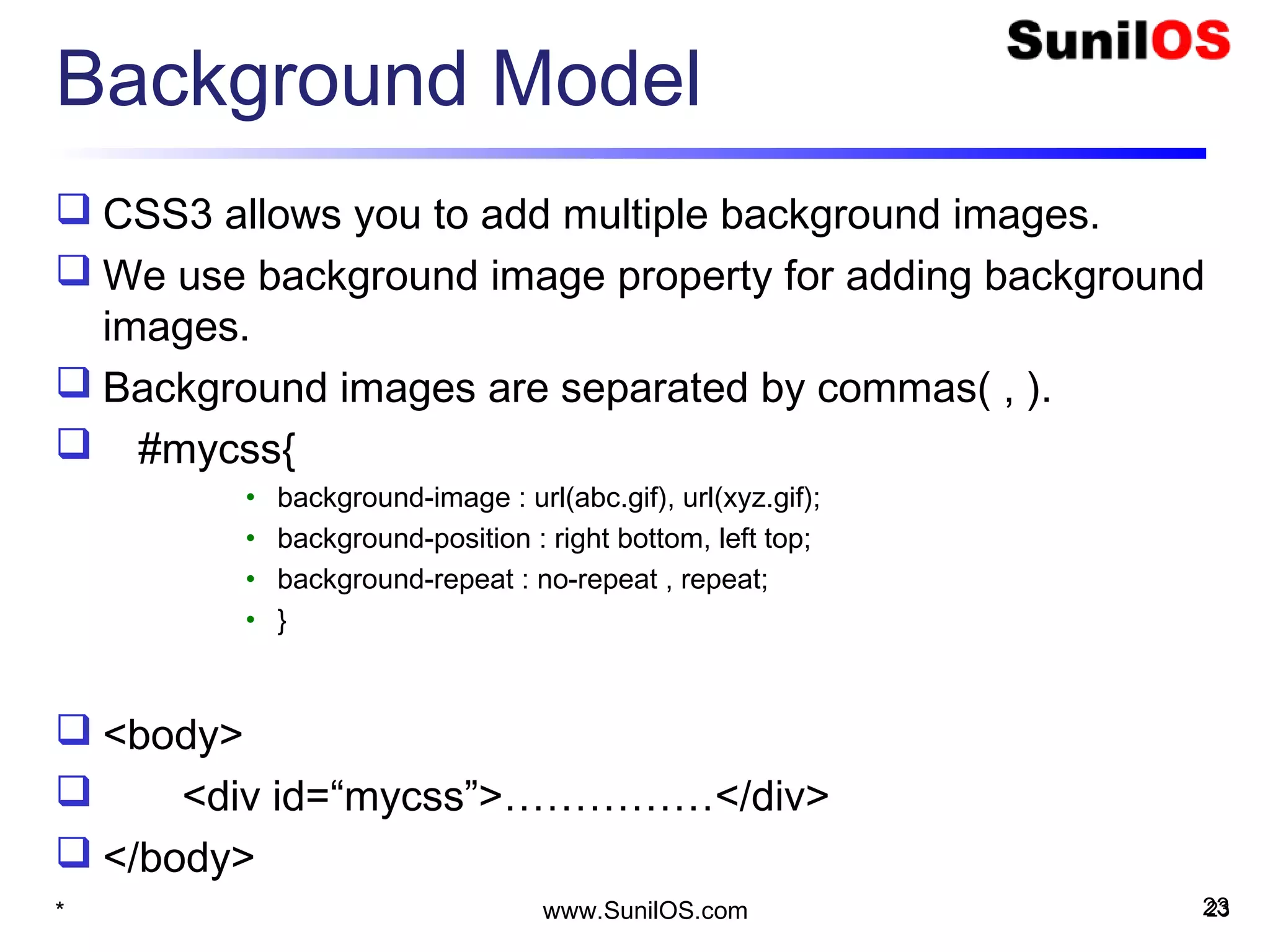 Background Model
 CSS3 allows you to add multiple background images.
 We use background image property for adding background
images.
 Background images are separated by commas( , ).
 #mycss{
• background-image : url(abc.gif), url(xyz.gif);
• background-position : right bottom, left top;
• background-repeat : no-repeat , repeat;
• }
 <body>
 <div id=“mycss”>……………</div>
 </body>
* 23www.SunilOS.com 23
 