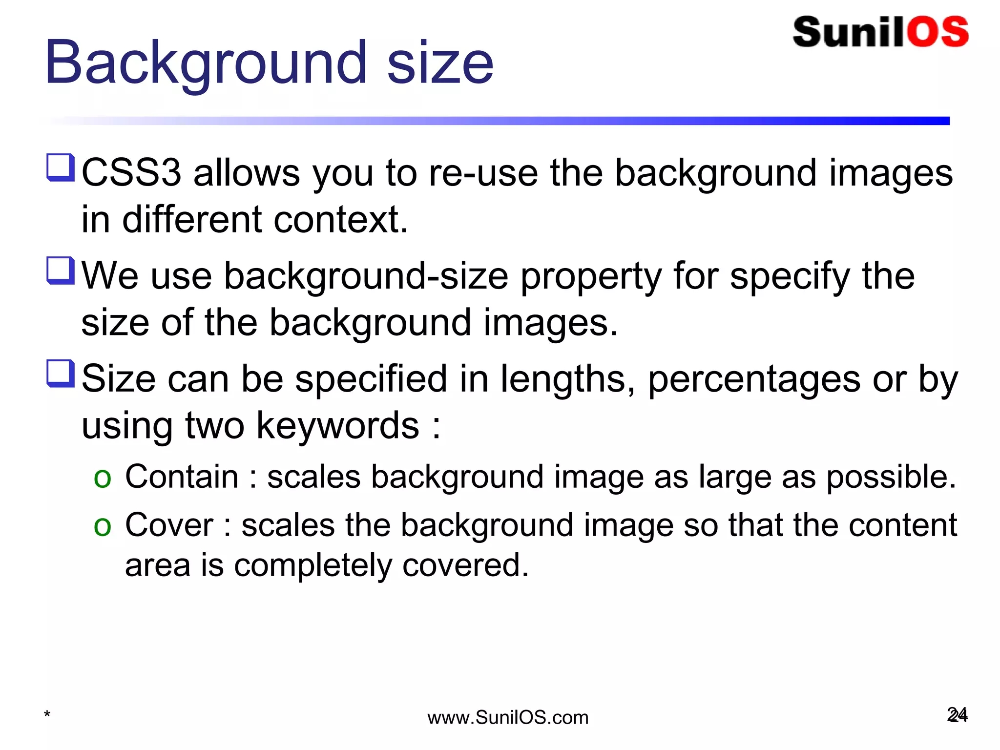 Background size
CSS3 allows you to re-use the background images
in different context.
We use background-size property for specify the
size of the background images.
Size can be specified in lengths, percentages or by
using two keywords :
o Contain : scales background image as large as possible.
o Cover : scales the background image so that the content
area is completely covered.
* 24www.SunilOS.com 24
 