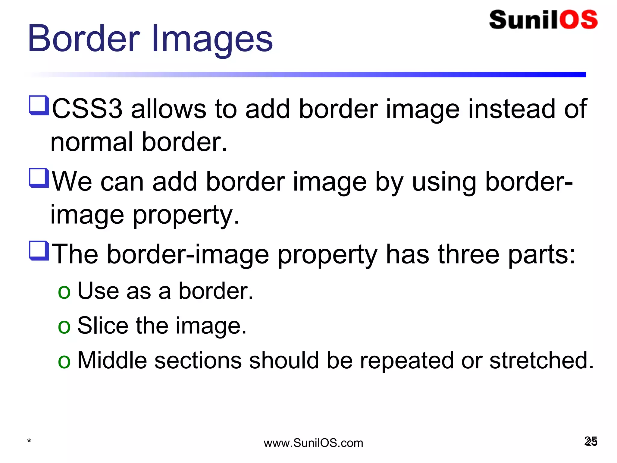 Border Images
CSS3 allows to add border image instead of
normal border.
We can add border image by using border-
image property.
The border-image property has three parts:
o Use as a border.
o Slice the image.
o Middle sections should be repeated or stretched.
* 25www.SunilOS.com 25
 