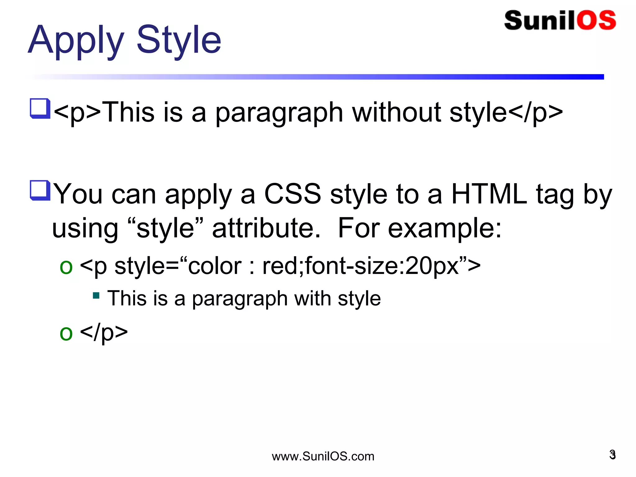 Apply Style
<p>This is a paragraph without style</p>
You can apply a CSS style to a HTML tag by
using “style” attribute. For example:
o <p style=“color : red;font-size:20px”>
 This is a paragraph with style
o </p>
3www.SunilOS.com 3
 