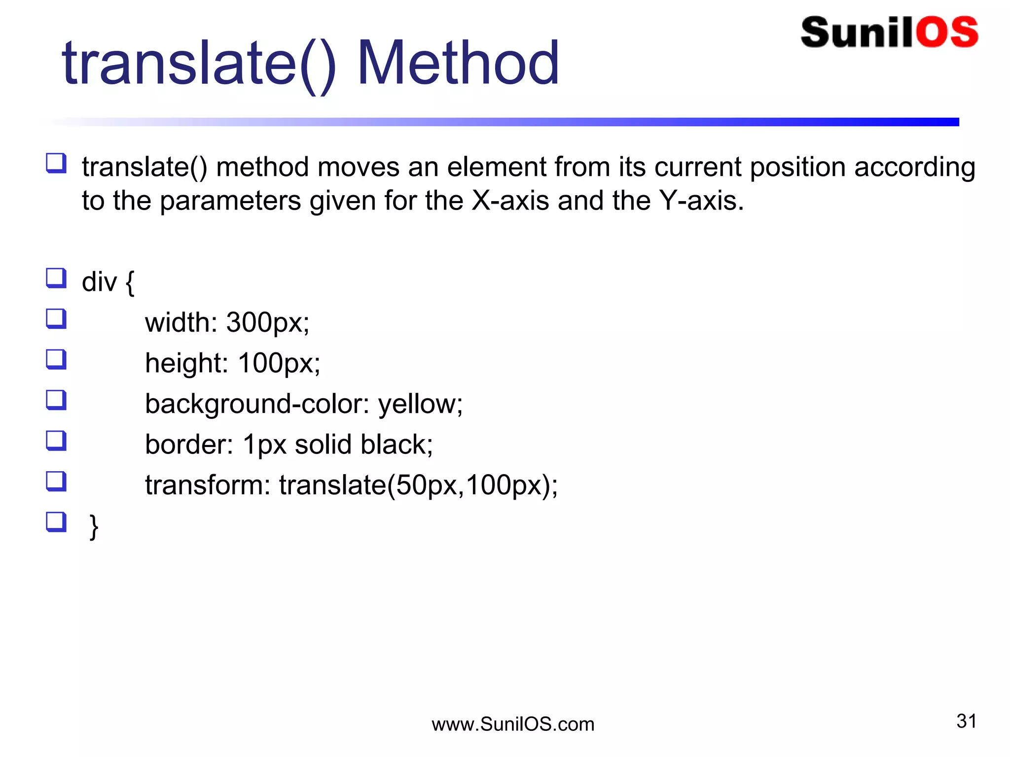 translate() Method
 translate() method moves an element from its current position according
to the parameters given for the X-axis and the Y-axis.
 div {
 width: 300px;
 height: 100px;
 background-color: yellow;
 border: 1px solid black;
 transform: translate(50px,100px);
 }
www.SunilOS.com 31
 