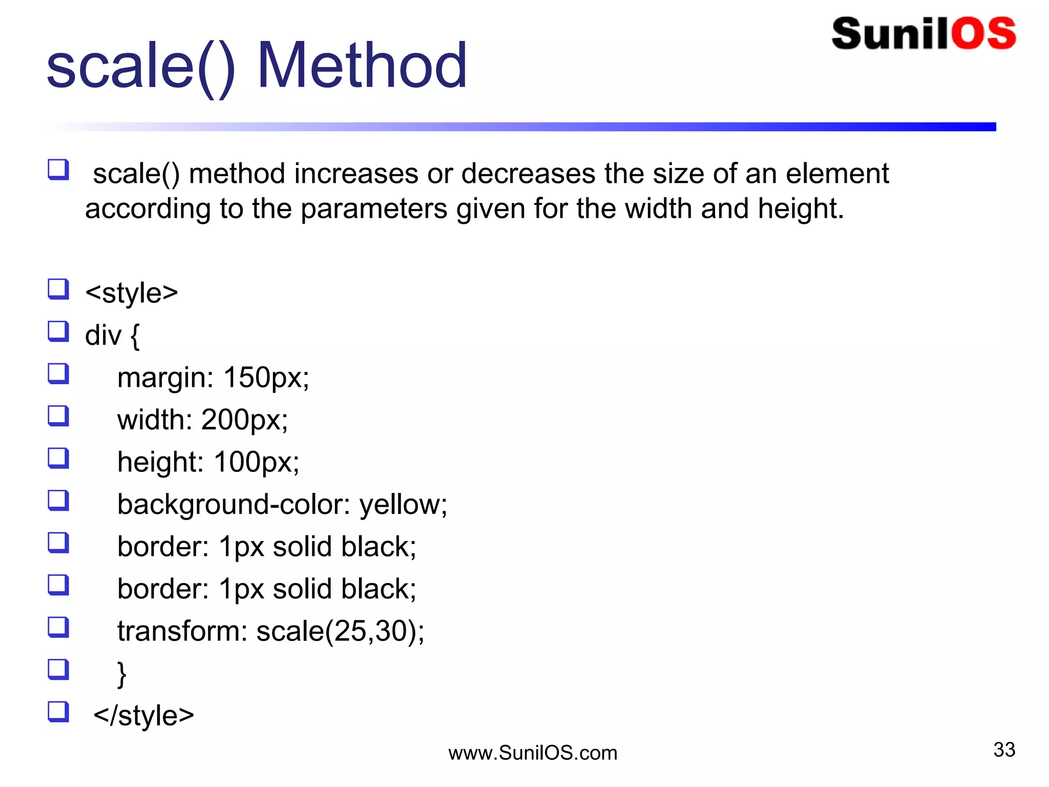 scale() Method
 scale() method increases or decreases the size of an element
according to the parameters given for the width and height.
 <style>
 div {
 margin: 150px;
 width: 200px;
 height: 100px;
 background-color: yellow;
 border: 1px solid black;
 border: 1px solid black;
 transform: scale(25,30);
 }
 </style>
www.SunilOS.com 33
 