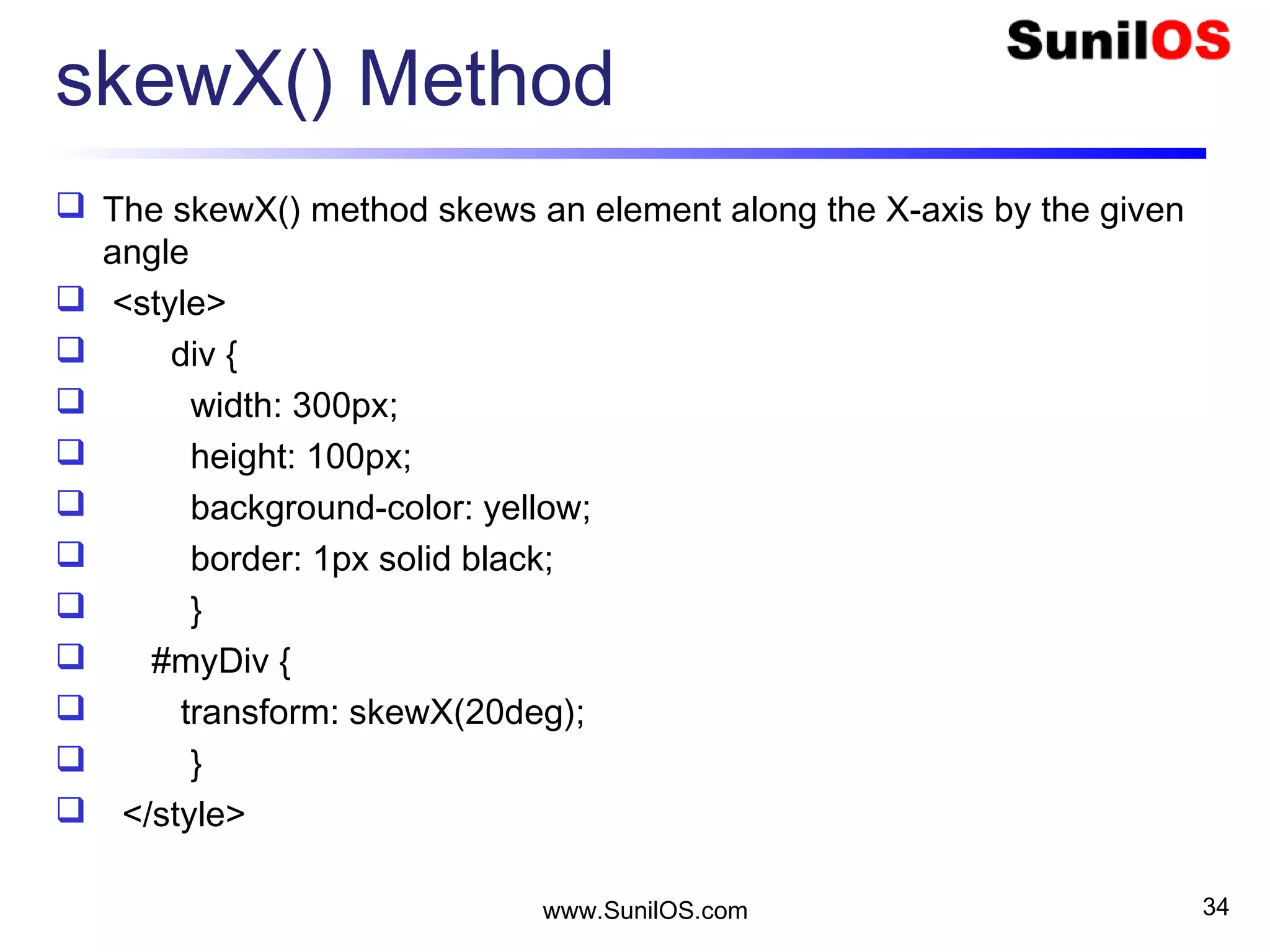 skewX() Method
 The skewX() method skews an element along the X-axis by the given
angle
 <style>
 div {
 width: 300px;
 height: 100px;
 background-color: yellow;
 border: 1px solid black;
 }
 #myDiv {
 transform: skewX(20deg);
 }
 </style>
www.SunilOS.com 34
 