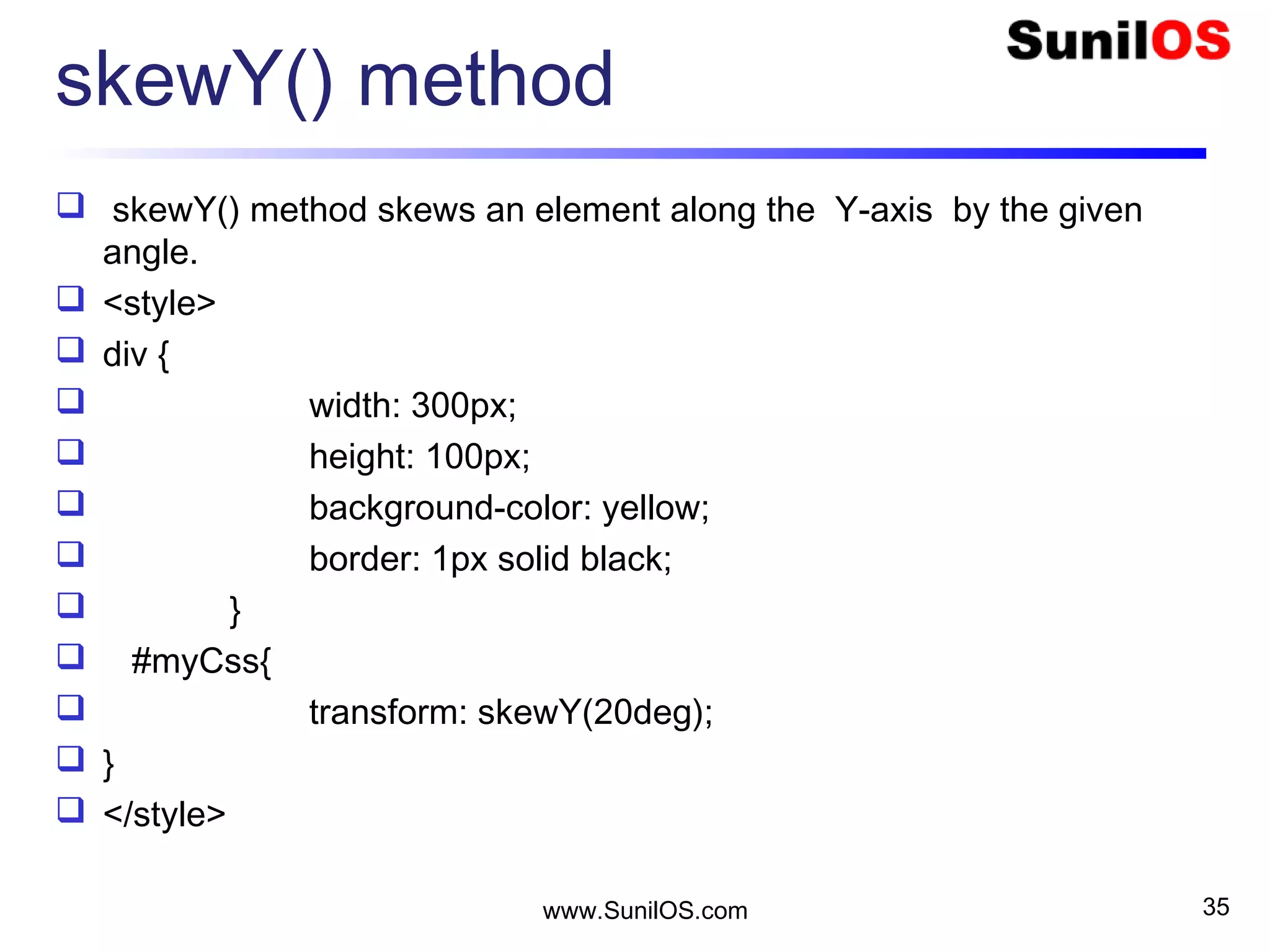 skewY() method
 skewY() method skews an element along the Y-axis by the given
angle.
 <style>
 div {
 width: 300px;
 height: 100px;
 background-color: yellow;
 border: 1px solid black;
 }
 #myCss{
 transform: skewY(20deg);
 }
 </style>
www.SunilOS.com 35
 