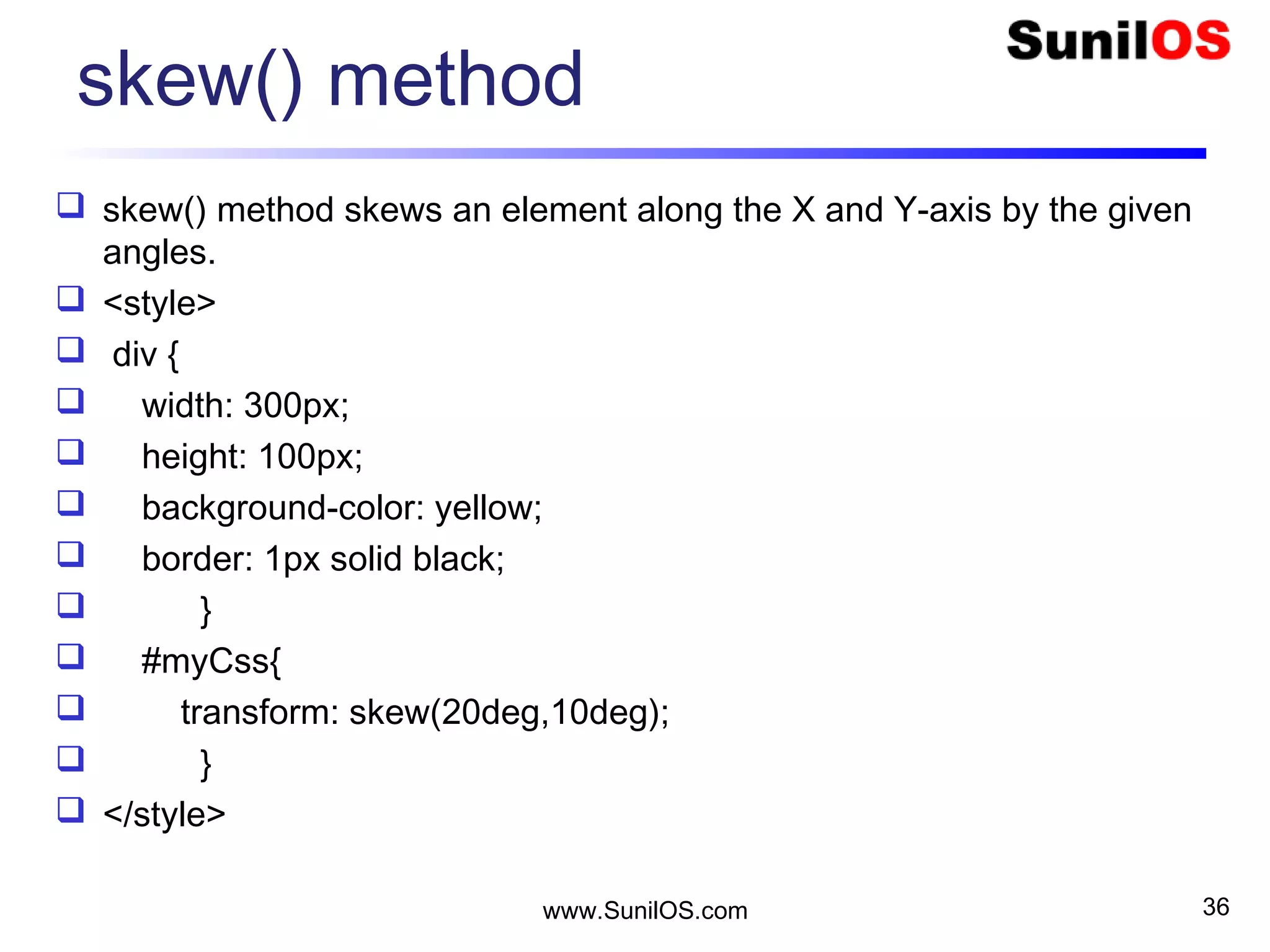 skew() method
 skew() method skews an element along the X and Y-axis by the given
angles.
 <style>
 div {
 width: 300px;
 height: 100px;
 background-color: yellow;
 border: 1px solid black;
 }
 #myCss{
 transform: skew(20deg,10deg);
 }
 </style>
www.SunilOS.com 36
 