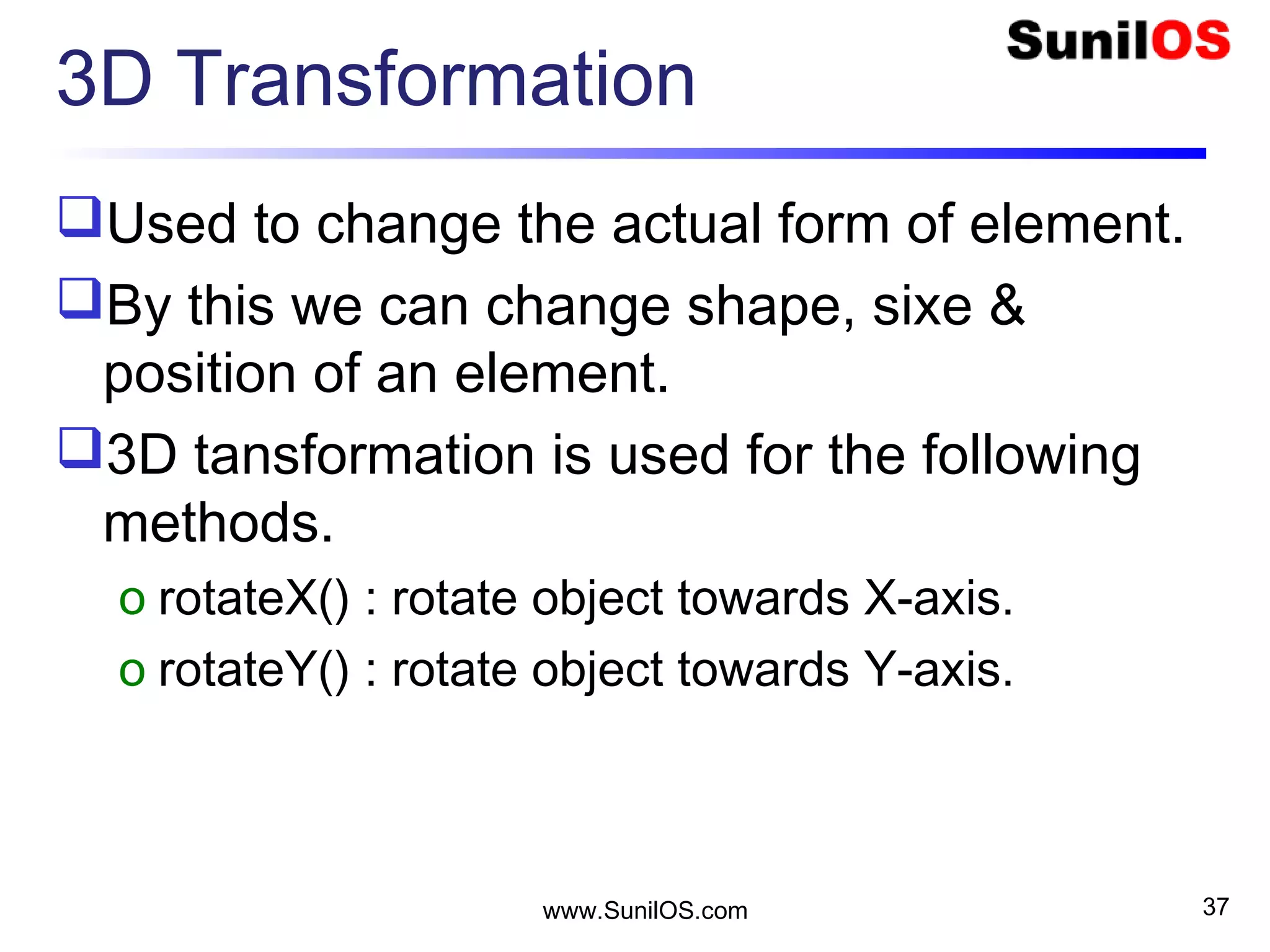 3D Transformation
Used to change the actual form of element.
By this we can change shape, sixe &
position of an element.
3D tansformation is used for the following
methods.
o rotateX() : rotate object towards X-axis.
o rotateY() : rotate object towards Y-axis.
www.SunilOS.com 37
 