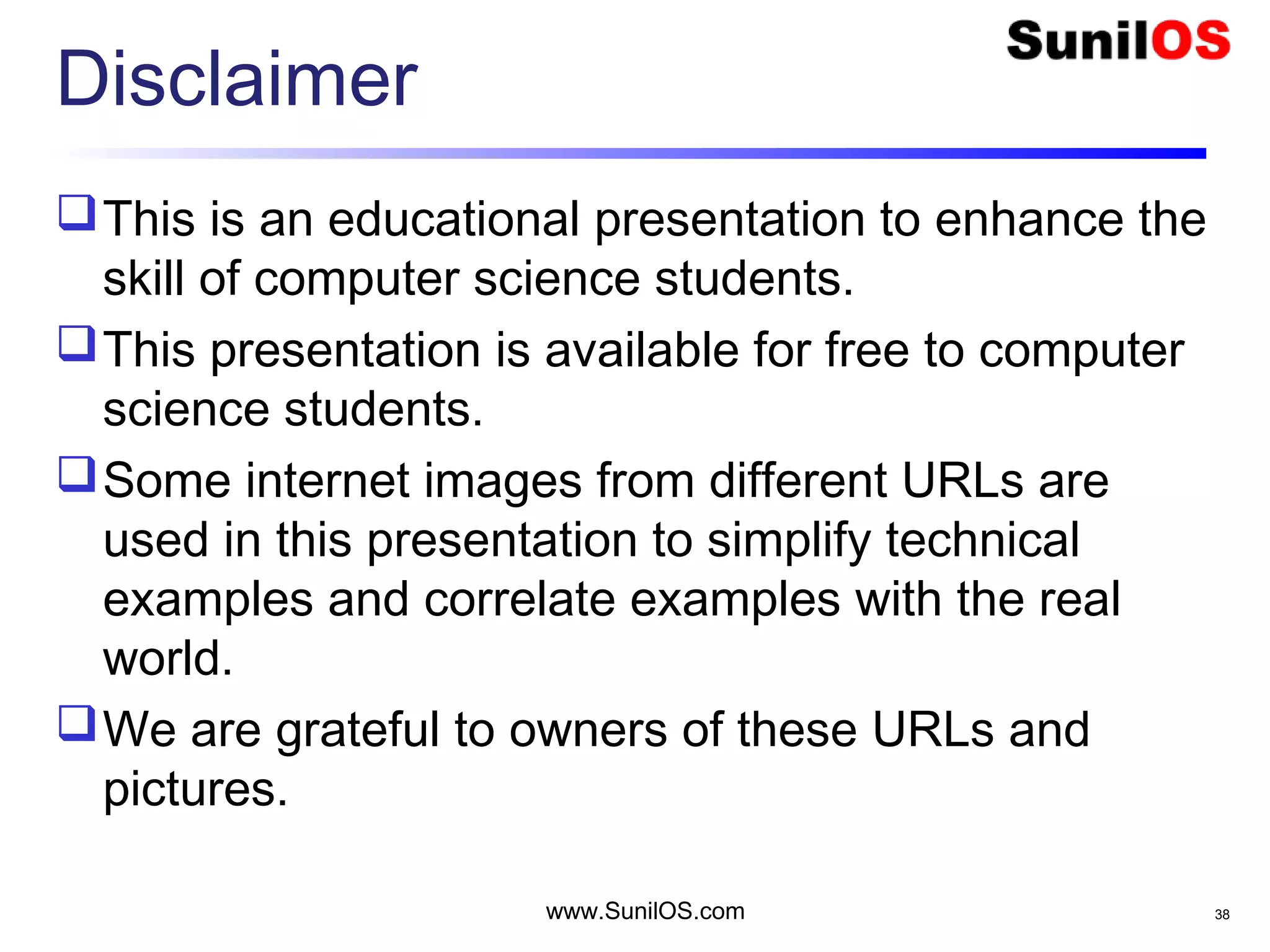 Disclaimer
This is an educational presentation to enhance the
skill of computer science students.
This presentation is available for free to computer
science students.
Some internet images from different URLs are
used in this presentation to simplify technical
examples and correlate examples with the real
world.
We are grateful to owners of these URLs and
pictures.
www.SunilOS.com 38
 