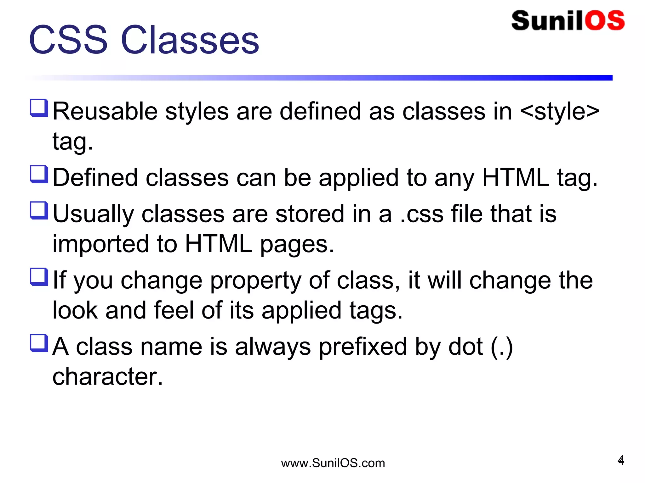 CSS Classes
Reusable styles are defined as classes in <style>
tag.
Defined classes can be applied to any HTML tag.
Usually classes are stored in a .css file that is
imported to HTML pages.
If you change property of class, it will change the
look and feel of its applied tags.
A class name is always prefixed by dot (.)
character.
4www.SunilOS.com 4
 