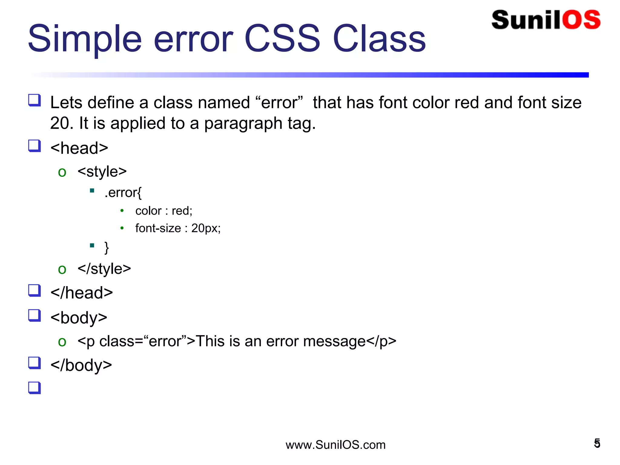 Simple error CSS Class
 Lets define a class named “error” that has font color red and font size
20. It is applied to a paragraph tag.
 <head>
o <style>
 .error{
• color : red;
• font-size : 20px;
 }
o </style>
 </head>
 <body>
o <p class=“error”>This is an error message</p>
 </body>

5www.SunilOS.com 5
 