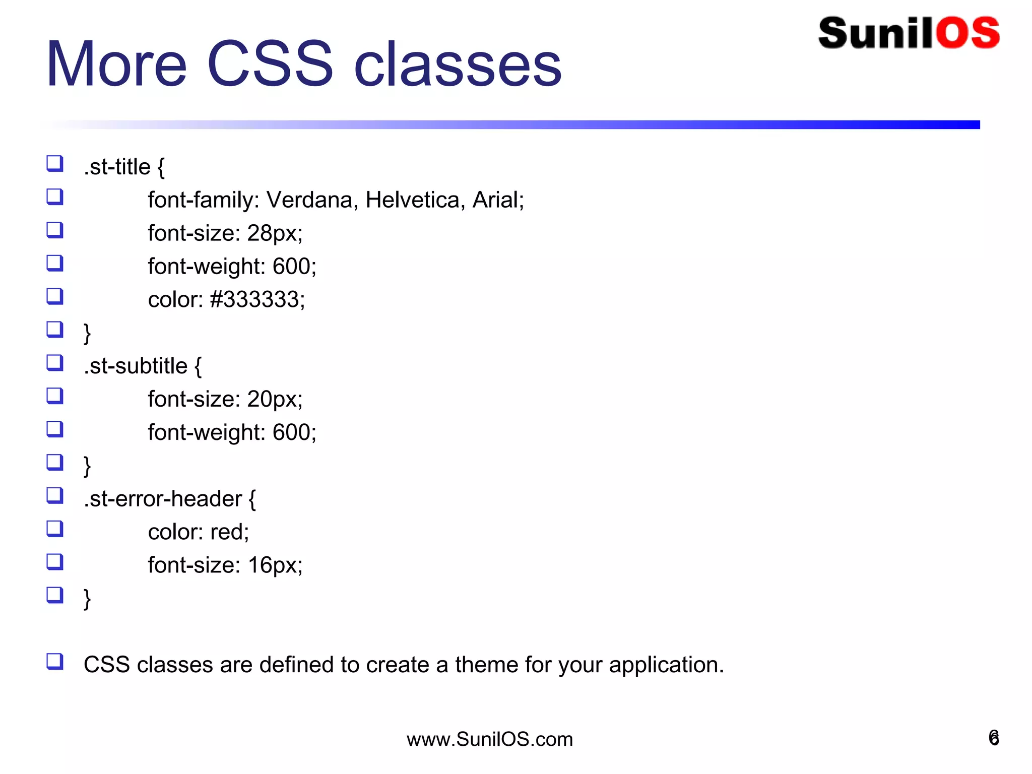 More CSS classes
 .st-title {
 font-family: Verdana, Helvetica, Arial;
 font-size: 28px;
 font-weight: 600;
 color: #333333;
 }
 .st-subtitle {
 font-size: 20px;
 font-weight: 600;
 }
 .st-error-header {
 color: red;
 font-size: 16px;
 }
 CSS classes are defined to create a theme for your application.
6www.SunilOS.com 6
 
