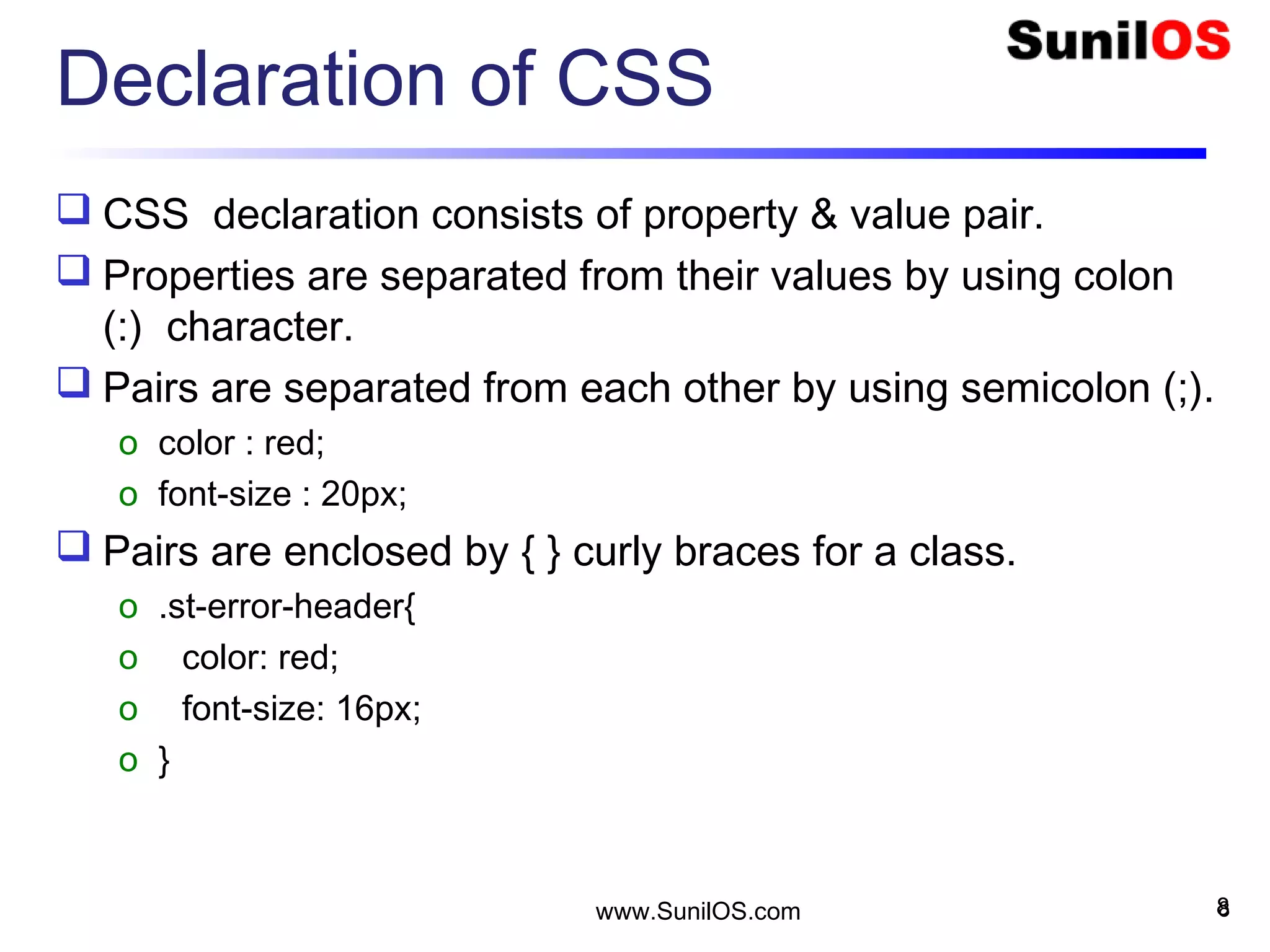 Declaration of CSS
 CSS declaration consists of property & value pair.
 Properties are separated from their values by using colon
(:) character.
 Pairs are separated from each other by using semicolon (;).
o color : red;
o font-size : 20px;
 Pairs are enclosed by { } curly braces for a class.
o .st-error-header{
o color: red;
o font-size: 16px;
o }
8www.SunilOS.com 8
 