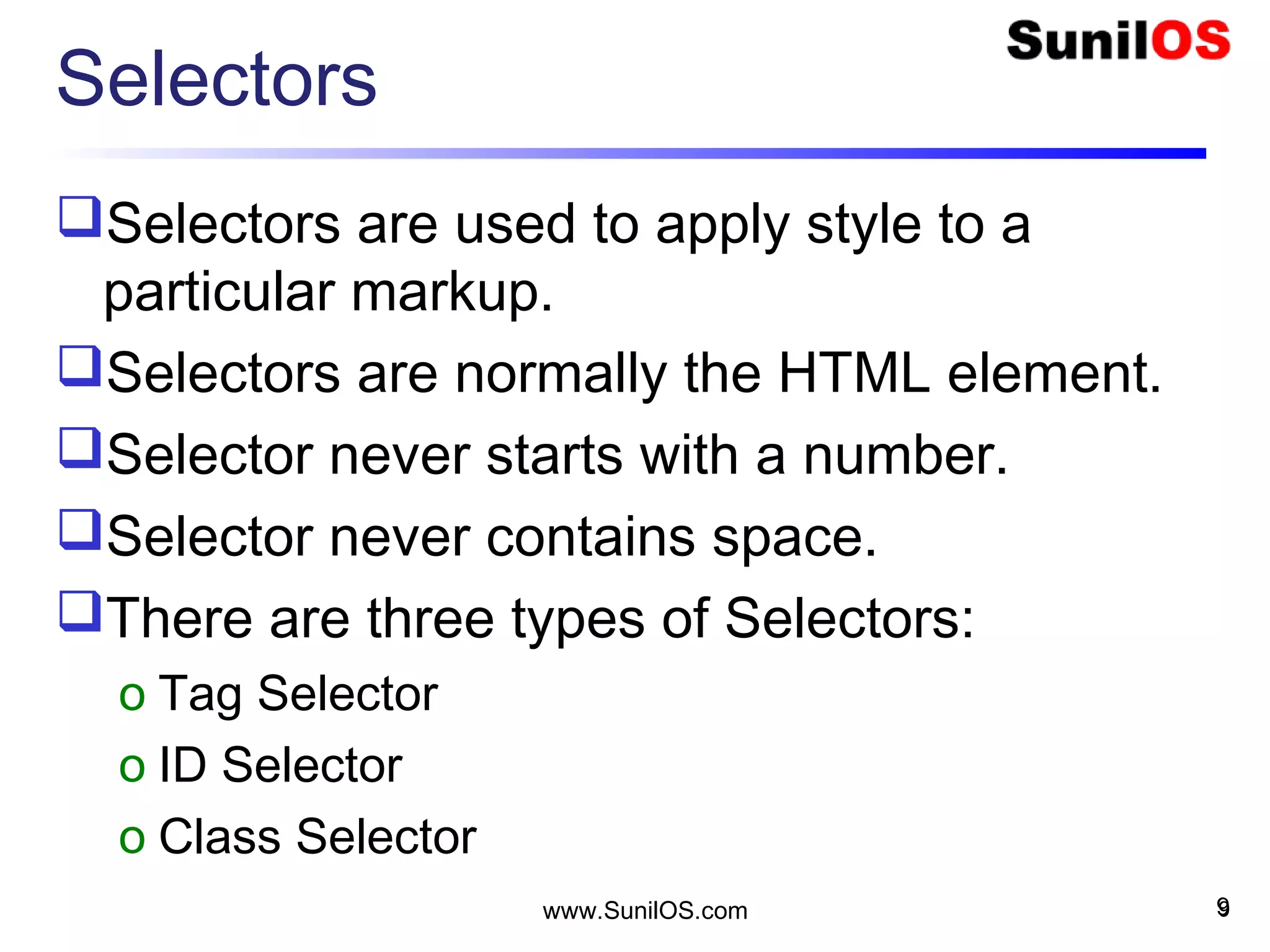 Selectors
Selectors are used to apply style to a
particular markup.
Selectors are normally the HTML element.
Selector never starts with a number.
Selector never contains space.
There are three types of Selectors:
o Tag Selector
o ID Selector
o Class Selector
9www.SunilOS.com 9
 
