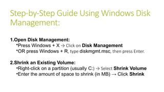 Step-by-Step Guide Using Windows Disk
Management:
1.Open Disk Management:
•Press Windows + X → Click on Disk Management
•OR press Windows + R, type diskmgmt.msc, then press Enter.
2.Shrink an Existing Volume:
•Right-click on a partition (usually C:) → Select Shrink Volume
•Enter the amount of space to shrink (in MB) → Click Shrink
 