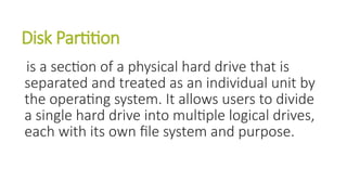 Disk Partition
is a section of a physical hard drive that is
separated and treated as an individual unit by
the operating system. It allows users to divide
a single hard drive into multiple logical drives,
each with its own file system and purpose.
 