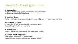 Reasons for Creating Partitions:
1. Organize Data:
•Separate the operating system, applications, and personal files.
•Easier backup and file management.
2. Dual Boot Setup:
•Install multiple operating systems (e.g., Windows and Linux) on the same physical drive.
3.Improve Performance:
•System files on one partition can improve access speed.
•Easier defragmentation and scanning.
4. Data Security:
•Reduce risk of data loss if one partition becomes corrupted.
5. Efficient Disk Management:
•Set different file systems for different uses.
•Faster system restoration if OS is on a separate partition.
 