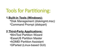 Tools for Partitioning:
1.Built-in Tools (Windows):
•Disk Management (diskmgmt.msc)
•Command Prompt (diskpart)
2.Third-Party Applications:
•MiniTool Partition Wizard
•EaseUS Partition Master
•AOMEI Partition Assistant
•GParted (Linux-based GUI)
 