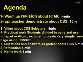 Agenda
1- Warm up revision about HTML 10 min
2- ppt teacher demonstrate about CSS 15m
3- Video about CSS Selectors 5min
4- Practical work Students divided in pairs and use
notepad or Atom , explorer to create very simple web
page using CSS30m
7- Questions and answers as pretest about CSS 5 min
8-Refelection 5 min
9- Home work 5 min
CSS
 