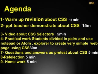 Agenda
1- Warm up revision about CSS 10 min
2- ppt teacher demonstrate about CSS 15m
3- Video about CSS Selectors 5min
4- Practical work Students divided in pairs and use
notepad or Atom , explorer to create very simple web
page using CSS30m
7- Questions and answers as pretest about CSS 5 min
8-Refelection 5 min
9- Home work 5 min
CSS
 