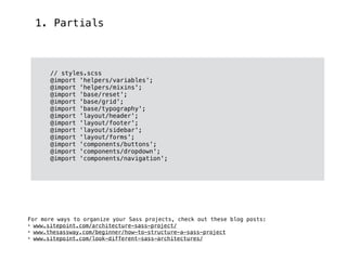 1. Partials
// styles.scss
@import 'helpers/variables';
@import 'helpers/mixins';
@import 'base/reset';
@import 'base/grid';
@import 'base/typography';
@import 'layout/header';
@import 'layout/footer';
@import 'layout/sidebar';
@import 'layout/forms';
@import 'components/buttons';
@import 'components/dropdown';
@import 'components/navigation';
For more ways to organize your Sass projects, check out these blog posts:
• www.sitepoint.com/architecture-sass-project/
• www.thesassway.com/beginner/how-to-structure-a-sass-project
• www.sitepoint.com/look-different-sass-architectures/
 