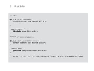 5. Mixins
// sass
@mixin sexy-line-under{
border-bottom: 1px dashed #ffc0cb;
}
.some-element {
@include sexy-line-under;
}
////// or with arguments:
@mixin sexy-line-under($color){
border-bottom: 1px dashed $color;
}
.some-element {
@include sexy-line-under(#ffc0cb);
}
// output: https://gist.github.com/Dosant/4beaf156202d32b50f0ee8d2d97540d4
 