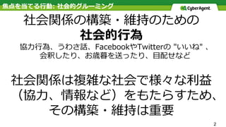 焦点を当てる⾏動: 社会的グルーミング
社会関係の構築・維持のための
社会的⾏為
協⼒⾏為、うわさ話、FacebookやTwitterの "いいね" 、
 会釈したり、お歳暮を送ったり、⽬配せなど
社会関係は複雑な社会で様々な利益
（協⼒、情報など）をもたらすため、
その構築・維持は重要
2
 