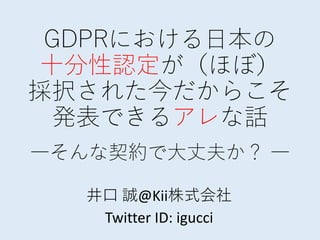 GDPRにおける日本の
十分性認定が（ほぼ）
採択された今だからこそ
発表できるアレな話
―そんな契約で大丈夫か？ ―
井口 誠@Kii株式会社
Twitter ID: igucci
 