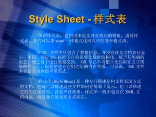 Style Sheet - 样式表 ,[object Object],样式单 (Style Sheet) 是一种专门描述结构文档表现方式的文档，它既可以描述这些文档如何在屏幕上显示，也可以描述它们的打印效果，甚至声音效果。样式单一般不包含在 XML 文档内部，而以独立的文档方式存在。 所谓样式表，是指用来定义网页格式的模板。通过样式表，我们可以像 word 一样格式化网页中的各种格式块。 
