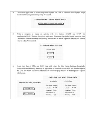 4 Develop an application to set an image as wallpaper. On click of a button, the wallpaper image
should start to change randomly every 30 seconds.
5 Write a program to create an activity with two buttons START and STOP. On
pressingoftheSTART button, the activity must start the counter by displaying the numbers from
One and the counter must keep on counting until the STOP button is pressed. Display the counter
value in a TextViewcontrol.
6 Create two files of XML and JSON type with values for City_Name, Latitude, Longitude,
Temperature,andHumidity. Develop an application to create an activity with two buttons to parse
the XML and JSON files which when clicked should display the data in their respective layouts
side by side.
 