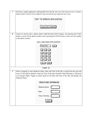 7 Develop a simple application withoneEditTextso that the user can write some text in it. Create a
button called “Convert Text to Speech” that converts the user input text into voice.
8 Create an activity like a phone dialer withCALLand SAVE buttons. On pressing the CALL
button, it must call the phone number and on pressing the SAVE button it must save the number
to the phone contacts.
PART - B
1 Write a program to enter Medicine Name, Date and Time of the Day as input from the user and
store it in the SQLite database. Input for Time of the Day should be either Morning or Afternoon
or Eveningor Night. Trigger an alarm based on the Date and Time of the Day and display the
Medicine Name.
 